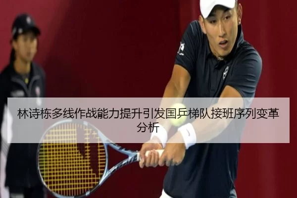 林诗栋多线作战能力提升引发国乒梯队接班序列变革分析